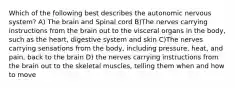 Which of the following best describes the autonomic nervous system? A) The brain and Spinal cord B)The nerves carrying instructions from the brain out to the visceral organs in the body, such as the heart, digestive system and skin C)The nerves carrying sensations from the body, including pressure, heat, and pain, back to the brain D) the nerves carrying instructions from the brain out to the skeletal muscles, telling them when and how to move