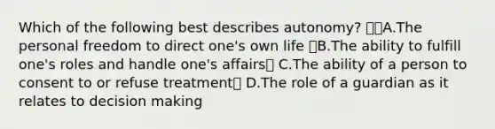 Which of the following best describes autonomy? A.The personal freedom to direct one's own life B.The ability to fulfill one's roles and handle one's affairs C.The ability of a person to consent to or refuse treatment D.The role of a guardian as it relates to decision making