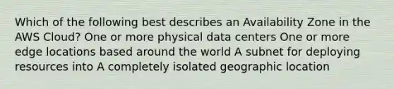 Which of the following best describes an Availability Zone in the AWS Cloud? One or more physical data centers One or more edge locations based around the world A subnet for deploying resources into A completely isolated geographic location