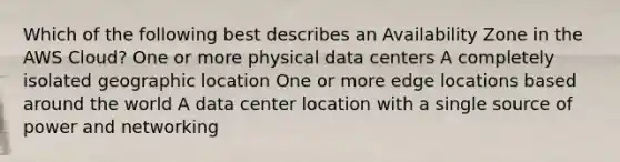 Which of the following best describes an Availability Zone in the AWS Cloud? One or more physical data centers A completely isolated geographic location One or more edge locations based around the world A data center location with a single source of power and networking