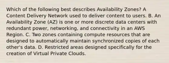 Which of the following best describes Availability Zones? A Content Delivery Network used to deliver content to users. B. An Availability Zone (AZ) is one or more discrete data centers with redundant power, networking, and connectivity in an AWS Region. C. Two zones containing compute resources that are designed to automatically maintain synchronized copies of each other's data. D. Restricted areas designed specifically for the creation of Virtual Private Clouds.