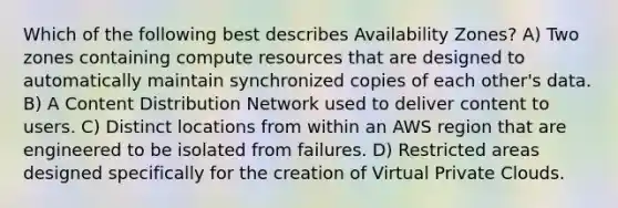 Which of the following best describes Availability Zones? A) Two zones containing compute resources that are designed to automatically maintain synchronized copies of each other's data. B) A Content Distribution Network used to deliver content to users. C) Distinct locations from within an AWS region that are engineered to be isolated from failures. D) Restricted areas designed specifically for the creation of Virtual Private Clouds.