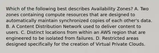 Which of the following best describes Availability Zones? A. Two zones containing compute resources that are designed to automatically maintain synchronized copies of each other's data. B. A Content Distribution Network used to deliver content to users. C. Distinct locations from within an AWS region that are engineered to be isolated from failures. D. Restricted areas designed specifically for the creation of Virtual Private Clouds.