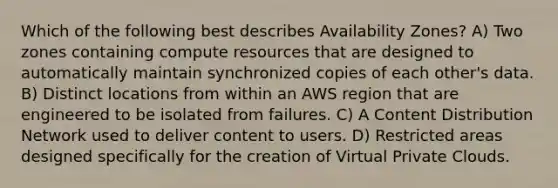 Which of the following best describes Availability Zones? A) Two zones containing compute resources that are designed to automatically maintain synchronized copies of each other's data. B) Distinct locations from within an AWS region that are engineered to be isolated from failures. C) A Content Distribution Network used to deliver content to users. D) Restricted areas designed specifically for the creation of Virtual Private Clouds.