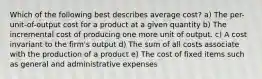 Which of the following best describes average cost? a) The per-unit-of-output cost for a product at a given quantity b) The incremental cost of producing one more unit of output. c) A cost invariant to the firm's output d) The sum of all costs associate with the production of a product e) The cost of fixed items such as general and administrative expenses