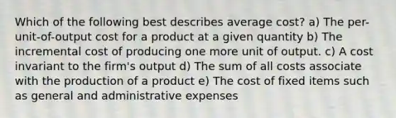 Which of the following best describes average cost? a) The per-unit-of-output cost for a product at a given quantity b) The incremental cost of producing one more unit of output. c) A cost invariant to the firm's output d) The sum of all costs associate with the production of a product e) The cost of fixed items such as general and administrative expenses