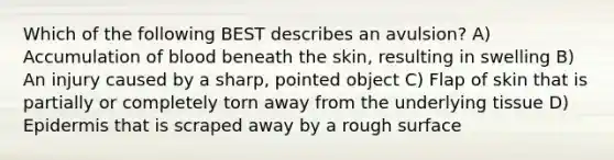 Which of the following BEST describes an avulsion? A) Accumulation of blood beneath the skin, resulting in swelling B) An injury caused by a sharp, pointed object C) Flap of skin that is partially or completely torn away from the underlying tissue D) Epidermis that is scraped away by a rough surface