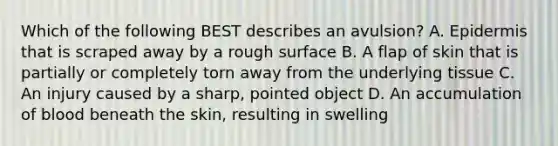 Which of the following BEST describes an​ avulsion? A. Epidermis that is scraped away by a rough surface B. A flap of skin that is partially or completely torn away from the underlying tissue C. An injury caused by a​ sharp, pointed object D. An accumulation of blood beneath the​ skin, resulting in swelling
