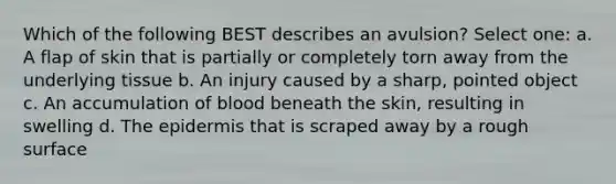 Which of the following BEST describes an avulsion? Select one: a. A flap of skin that is partially or completely torn away from the underlying tissue b. An injury caused by a sharp, pointed object c. An accumulation of blood beneath the skin, resulting in swelling d. The epidermis that is scraped away by a rough surface