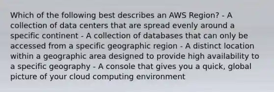 Which of the following best describes an AWS Region? - A collection of data centers that are spread evenly around a specific continent - A collection of databases that can only be accessed from a specific geographic region - A distinct location within a geographic area designed to provide high availability to a specific geography - A console that gives you a quick, global picture of your cloud computing environment