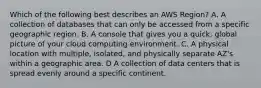 Which of the following best describes an AWS Region? A. A collection of databases that can only be accessed from a specific geographic region. B. A console that gives you a quick, global picture of your cloud computing environment. C. A physical location with multiple, isolated, and physically separate AZ's within a geographic area. D A collection of data centers that is spread evenly around a specific continent.