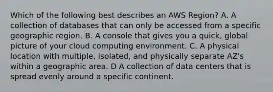 Which of the following best describes an AWS Region? A. A collection of databases that can only be accessed from a specific geographic region. B. A console that gives you a quick, global picture of your cloud computing environment. C. A physical location with multiple, isolated, and physically separate AZ's within a geographic area. D A collection of data centers that is spread evenly around a specific continent.