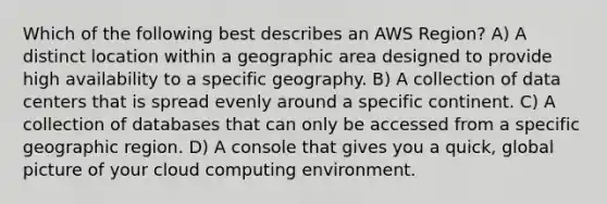 Which of the following best describes an AWS Region? A) A distinct location within a geographic area designed to provide high availability to a specific geography. B) A collection of data centers that is spread evenly around a specific continent. C) A collection of databases that can only be accessed from a specific geographic region. D) A console that gives you a quick, global picture of your cloud computing environment.