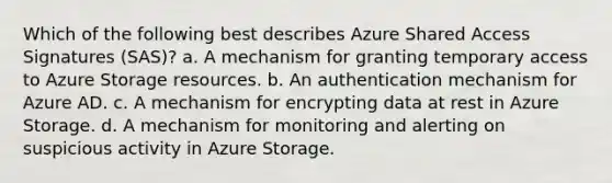 Which of the following best describes Azure Shared Access Signatures (SAS)? a. A mechanism for granting temporary access to Azure Storage resources. b. An authentication mechanism for Azure AD. c. A mechanism for encrypting data at rest in Azure Storage. d. A mechanism for monitoring and alerting on suspicious activity in Azure Storage.