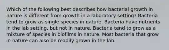 Which of the following best describes how bacterial growth in nature is different from growth in a laboratory setting? Bacteria tend to grow as single species in nature. Bacteria have nutrients in the lab setting, but not in nature. Bacteria tend to grow as a mixture of species in biofilms in nature. Most bacteria that grow in nature can also be readily grown in the lab.