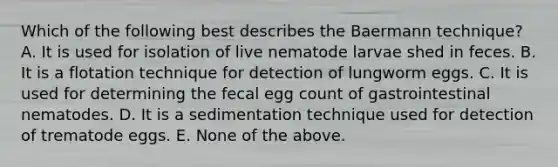 Which of the following best describes the Baermann technique? A. It is used for isolation of live nematode larvae shed in feces. B. It is a flotation technique for detection of lungworm eggs. C. It is used for determining the fecal egg count of gastrointestinal nematodes. D. It is a sedimentation technique used for detection of trematode eggs. E. None of the above.