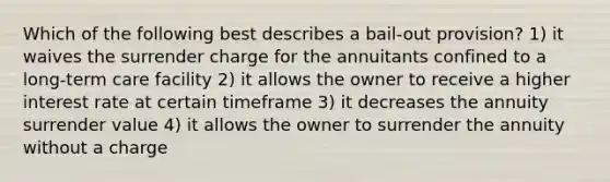 Which of the following best describes a bail-out provision? 1) it waives the surrender charge for the annuitants confined to a long-term care facility 2) it allows the owner to receive a higher interest rate at certain timeframe 3) it decreases the annuity surrender value 4) it allows the owner to surrender the annuity without a charge