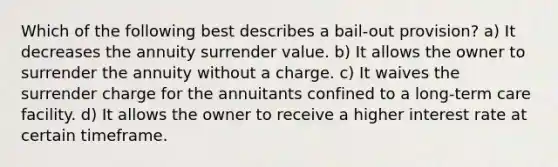 Which of the following best describes a bail-out provision? a) It decreases the annuity surrender value. b) It allows the owner to surrender the annuity without a charge. c) It waives the surrender charge for the annuitants confined to a long-term care facility. d) It allows the owner to receive a higher interest rate at certain timeframe.