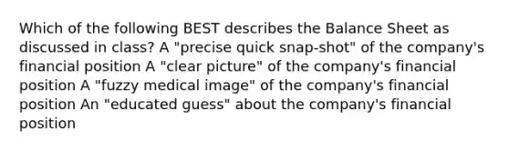 Which of the following BEST describes the Balance Sheet as discussed in class? A "precise quick snap-shot" of the company's financial position A "clear picture" of the company's financial position A "fuzzy medical image" of the company's financial position An "educated guess" about the company's financial position