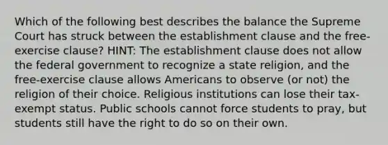 Which of the following best describes the balance the Supreme Court has struck between the establishment clause and the free-exercise clause? HINT: The establishment clause does not allow the federal government to recognize a state religion, and the free-exercise clause allows Americans to observe (or not) the religion of their choice. Religious institutions can lose their tax-exempt status. Public schools cannot force students to pray, but students still have the right to do so on their own.