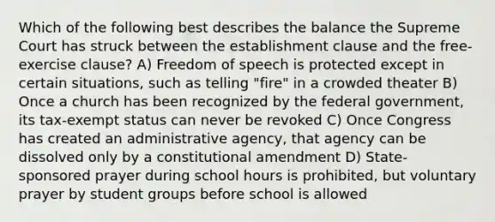 Which of the following best describes the balance the Supreme Court has struck between the establishment clause and the free-exercise clause? A) Freedom of speech is protected except in certain situations, such as telling "fire" in a crowded theater B) Once a church has been recognized by the federal government, its tax-exempt status can never be revoked C) Once Congress has created an administrative agency, that agency can be dissolved only by a constitutional amendment D) State-sponsored prayer during school hours is prohibited, but voluntary prayer by student groups before school is allowed