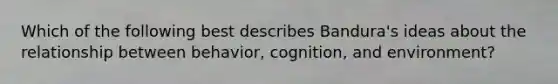 Which of the following best describes Bandura's ideas about the relationship between behavior, cognition, and environment?