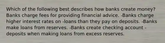 Which of the following best describes how banks create money? Banks charge fees for providing financial advice. -Banks charge higher interest rates on -loans than they pay on deposits. -Banks make loans from reserves. -Banks create checking account -deposits when making loans from excess reserves.