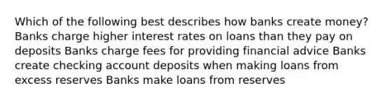 Which of the following best describes how banks create money? Banks charge higher interest rates on loans than they pay on deposits Banks charge fees for providing financial advice Banks create checking account deposits when making loans from excess reserves Banks make loans from reserves