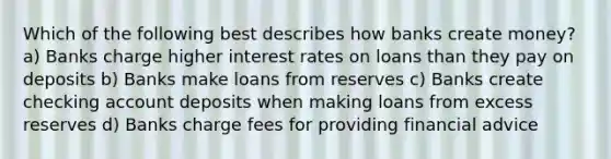 Which of the following best describes how banks create money? a) Banks charge higher interest rates on loans than they pay on deposits b) Banks make loans from reserves c) Banks create checking account deposits when making loans from excess reserves d) Banks charge fees for providing financial advice