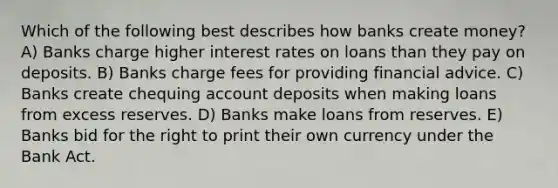 Which of the following best describes how banks create money? A) Banks charge higher interest rates on loans than they pay on deposits. B) Banks charge fees for providing financial advice. C) Banks create chequing account deposits when making loans from excess reserves. D) Banks make loans from reserves. E) Banks bid for the right to print their own currency under the Bank Act.