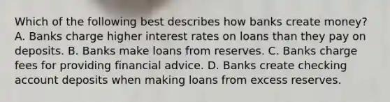 Which of the following best describes how banks create​ money? A. Banks charge higher interest rates on loans than they pay on deposits. B. Banks make loans from reserves. C. Banks charge fees for providing financial advice. D. Banks create checking account deposits when making loans from excess reserves.