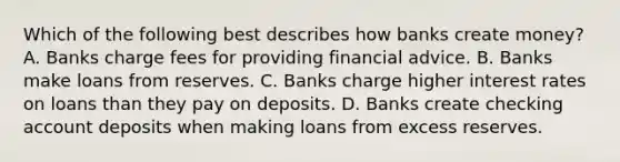 Which of the following best describes how banks create​ money? A. Banks charge fees for providing financial advice. B. Banks make loans from reserves. C. Banks charge higher interest rates on loans than they pay on deposits. D. Banks create checking account deposits when making loans from excess reserves.