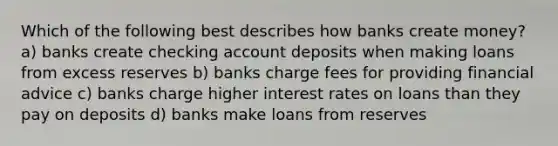 Which of the following best describes how banks create money? a) banks create checking account deposits when making loans from excess reserves b) banks charge fees for providing financial advice c) banks charge higher interest rates on loans than they pay on deposits d) banks make loans from reserves