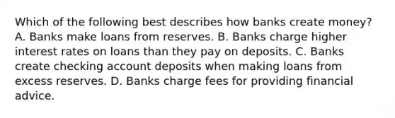 Which of the following best describes how banks create​ money? A. Banks make loans from reserves. B. Banks charge higher interest rates on loans than they pay on deposits. C. Banks create checking account deposits when making loans from excess reserves. D. Banks charge fees for providing financial advice.