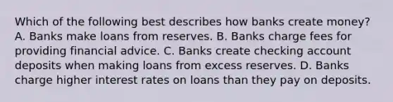 Which of the following best describes how banks create​ money? A. Banks make loans from reserves. B. Banks charge fees for providing financial advice. C. Banks create checking account deposits when making loans from excess reserves. D. Banks charge higher interest rates on loans than they pay on deposits.