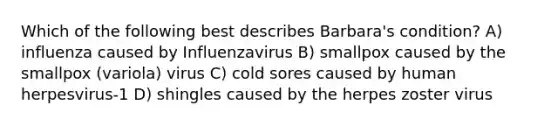 Which of the following best describes Barbara's condition? A) influenza caused by Influenzavirus B) smallpox caused by the smallpox (variola) virus C) cold sores caused by human herpesvirus-1 D) shingles caused by the herpes zoster virus