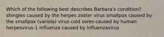 Which of the following best describes Barbara's condition? shingles caused by the herpes zoster virus smallpox caused by the smallpox (variola) virus cold sores caused by human herpesvirus-1 influenza caused by Influenzavirus