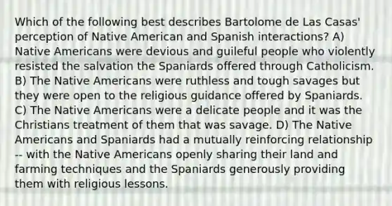 Which of the following best describes Bartolome de Las Casas' perception of Native American and Spanish interactions? A) Native Americans were devious and guileful people who violently resisted the salvation the Spaniards offered through Catholicism. B) The Native Americans were ruthless and tough savages but they were open to the religious guidance offered by Spaniards. C) The Native Americans were a delicate people and it was the Christians treatment of them that was savage. D) The Native Americans and Spaniards had a mutually reinforcing relationship -- with the Native Americans openly sharing their land and farming techniques and the Spaniards generously providing them with religious lessons.