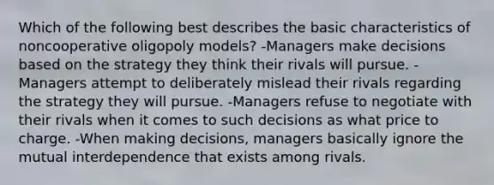 Which of the following best describes the basic characteristics of noncooperative oligopoly models? -Managers make decisions based on the strategy they think their rivals will pursue. -Managers attempt to deliberately mislead their rivals regarding the strategy they will pursue. -Managers refuse to negotiate with their rivals when it comes to such decisions as what price to charge. -When making decisions, managers basically ignore the mutual interdependence that exists among rivals.