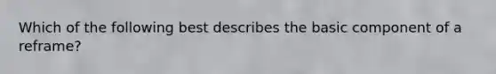 Which of the following best describes the basic component of a reframe?