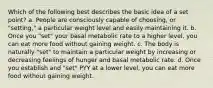 Which of the following best describes the basic idea of a set point? a. People are consciously capable of choosing, or "setting," a particular weight level and easily maintaining it. b. Once you "set" your basal metabolic rate to a higher level, you can eat more food without gaining weight. c. The body is naturally "set" to maintain a particular weight by increasing or decreasing feelings of hunger and basal metabolic rate. d. Once you establish and "set" PYY at a lower level, you can eat more food without gaining weight.