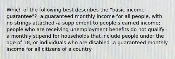 Which of the following best describes the "basic income guarantee"? -a guaranteed monthly income for all people, with no strings attached -a supplement to people's earned income; people who are receiving unemployment benefits do not qualify -a monthly stipend for households that include people under the age of 18, or individuals who are disabled -a guaranteed monthly income for all citizens of a country