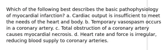 Which of the following best describes the basic pathophysiology of myocardial infarction? a. Cardiac output is insufficient to meet the needs of the heart and body. b. Temporary vasospasm occurs in a coronary artery. c. Total obstruction of a coronary artery causes myocardial necrosis. d. Heart rate and force is irregular, reducing blood supply to coronary arteries.