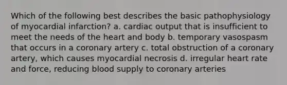 Which of the following best describes the basic pathophysiology of myocardial infarction? a. cardiac output that is insufficient to meet the needs of the heart and body b. temporary vasospasm that occurs in a coronary artery c. total obstruction of a coronary artery, which causes myocardial necrosis d. irregular heart rate and force, reducing blood supply to coronary arteries