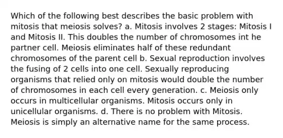 Which of the following best describes the basic problem with mitosis that meiosis solves? a. Mitosis involves 2 stages: Mitosis I and Mitosis II. This doubles the number of chromosomes int he partner cell. Meiosis eliminates half of these redundant chromosomes of the parent cell b. Sexual reproduction involves the fusing of 2 cells into one cell. Sexually reproducing organisms that relied only on mitosis would double the number of chromosomes in each cell every generation. c. Meiosis only occurs in multicellular organisms. Mitosis occurs only in unicellular organisms. d. There is no problem with Mitosis. Meiosis is simply an alternative name for the same process.