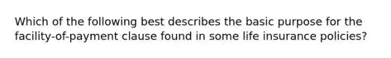 Which of the following best describes the basic purpose for the facility-of-payment clause found in some life insurance policies?
