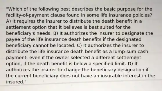 "Which of the following best describes the basic purpose for the facility-of-payment clause found in some life insurance policies? A) It requires the insurer to distribute the death benefit in a settlement option that it believes is best suited for the beneficiary's needs. B) It authorizes the insurer to designate the payee of the life insurance death benefits if the designated beneficiary cannot be located. C) It authorizes the insurer to distribute the life insurance death benefit as a lump-sum cash payment, even if the owner selected a different settlement option, if the death benefit is below a specified limit. D) It authorizes the insurer to change the beneficiary designation if the current beneficiary does not have an insurable interest in the insured."