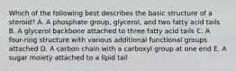 Which of the following best describes the basic structure of a steroid? A. A phosphate group, glycerol, and two fatty acid tails B. A glycerol backbone attached to three fatty acid tails C. A four-ring structure with various additional functional groups attached D. A carbon chain with a carboxyl group at one end E. A sugar moiety attached to a lipid tail