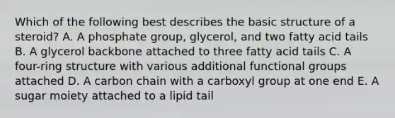 Which of the following best describes the basic structure of a steroid? A. A phosphate group, glycerol, and two fatty acid tails B. A glycerol backbone attached to three fatty acid tails C. A four-ring structure with various additional functional groups attached D. A carbon chain with a carboxyl group at one end E. A sugar moiety attached to a lipid tail