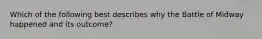 Which of the following best describes why the Battle of Midway happened and its outcome?